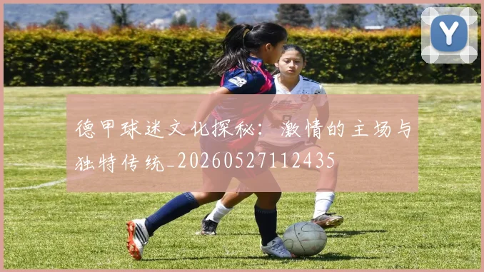 德甲球迷文化探秘：激情的主场与独特传统_20260527112435